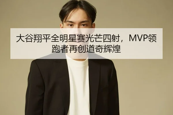 大谷翔平全明星赛光芒四射，MVP领跑者再创道奇辉煌