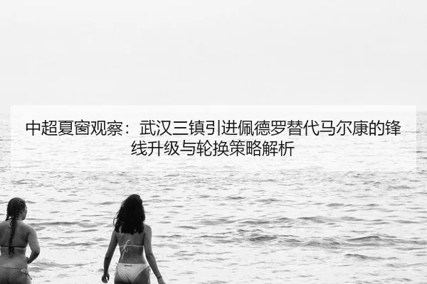 中超夏窗观察：武汉三镇引进佩德罗替代马尔康的锋线升级与轮换策略解析