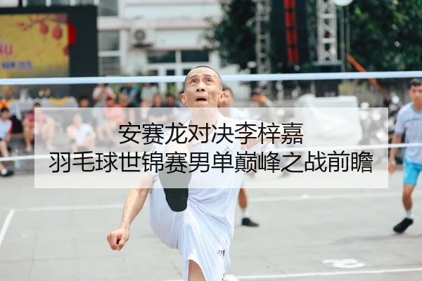安赛龙对决李梓嘉 羽毛球世锦赛男单巅峰之战前瞻